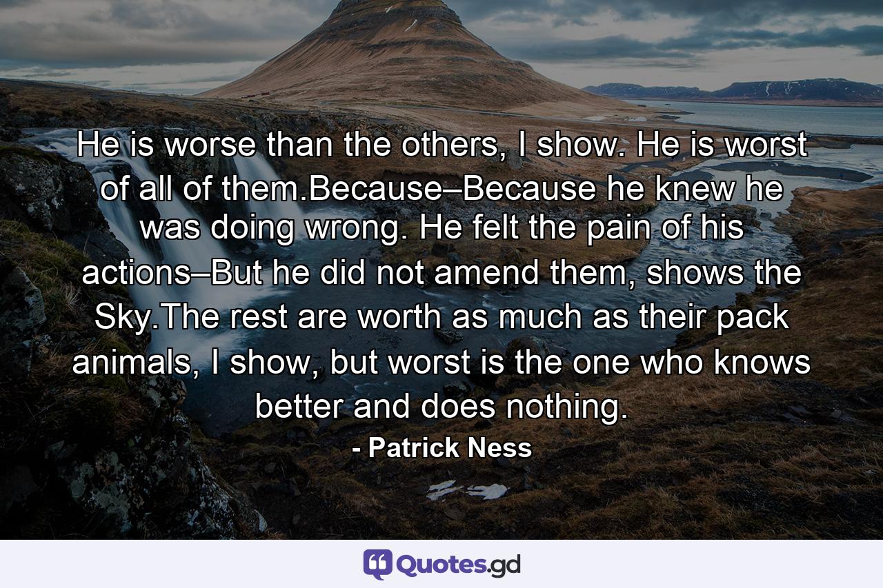 He is worse than the others, I show. He is worst of all of them.Because–Because he knew he was doing wrong. He felt the pain of his actions–But he did not amend them, shows the Sky.The rest are worth as much as their pack animals, I show, but worst is the one who knows better and does nothing. - Quote by Patrick Ness