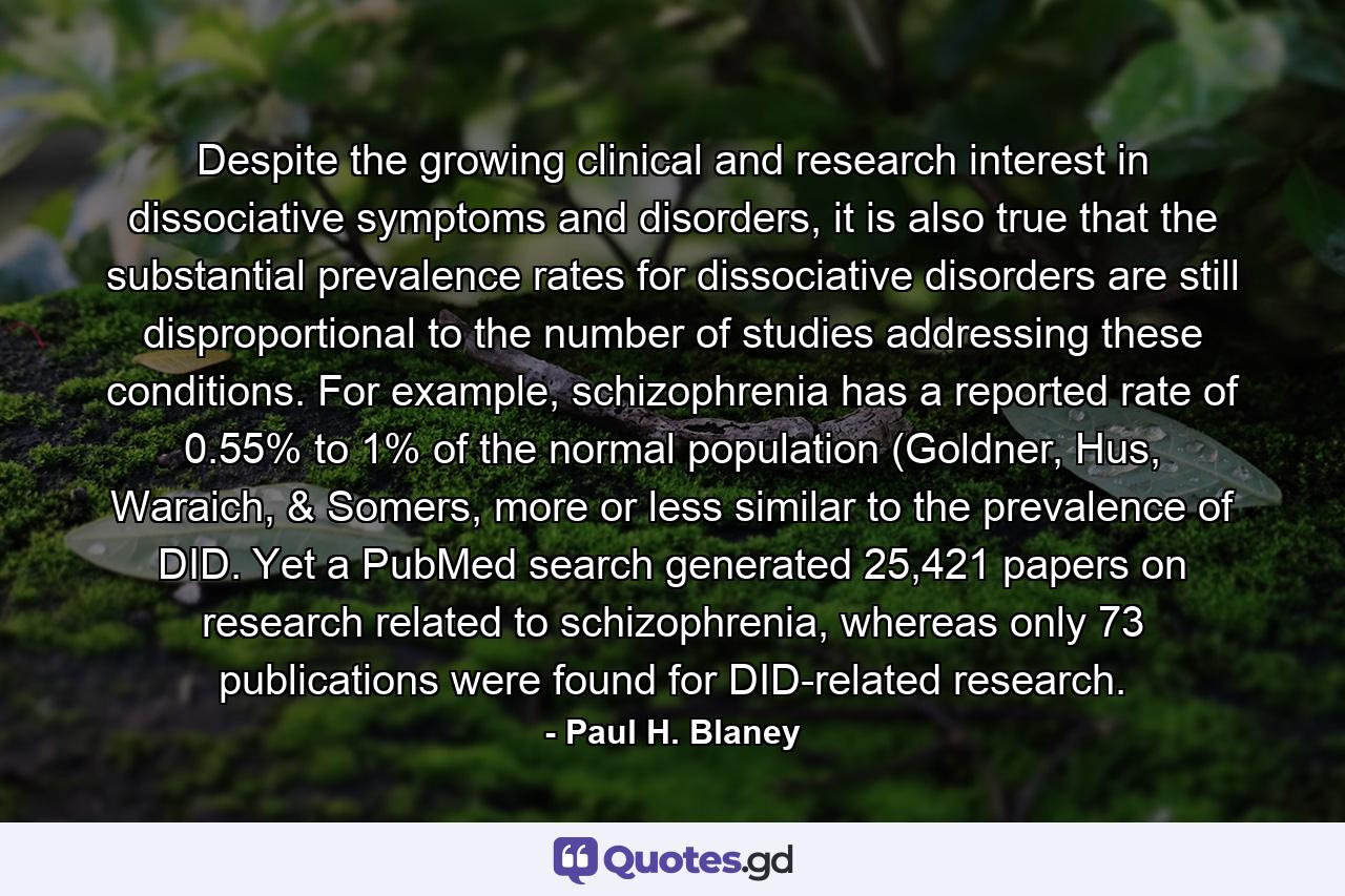 Despite the growing clinical and research interest in dissociative symptoms and disorders, it is also true that the substantial prevalence rates for dissociative disorders are still disproportional to the number of studies addressing these conditions. For example, schizophrenia has a reported rate of 0.55% to 1% of the normal population (Goldner, Hus, Waraich, & Somers, more or less similar to the prevalence of DID. Yet a PubMed search generated 25,421 papers on research related to schizophrenia, whereas only 73 publications were found for DID-related research. - Quote by Paul H. Blaney