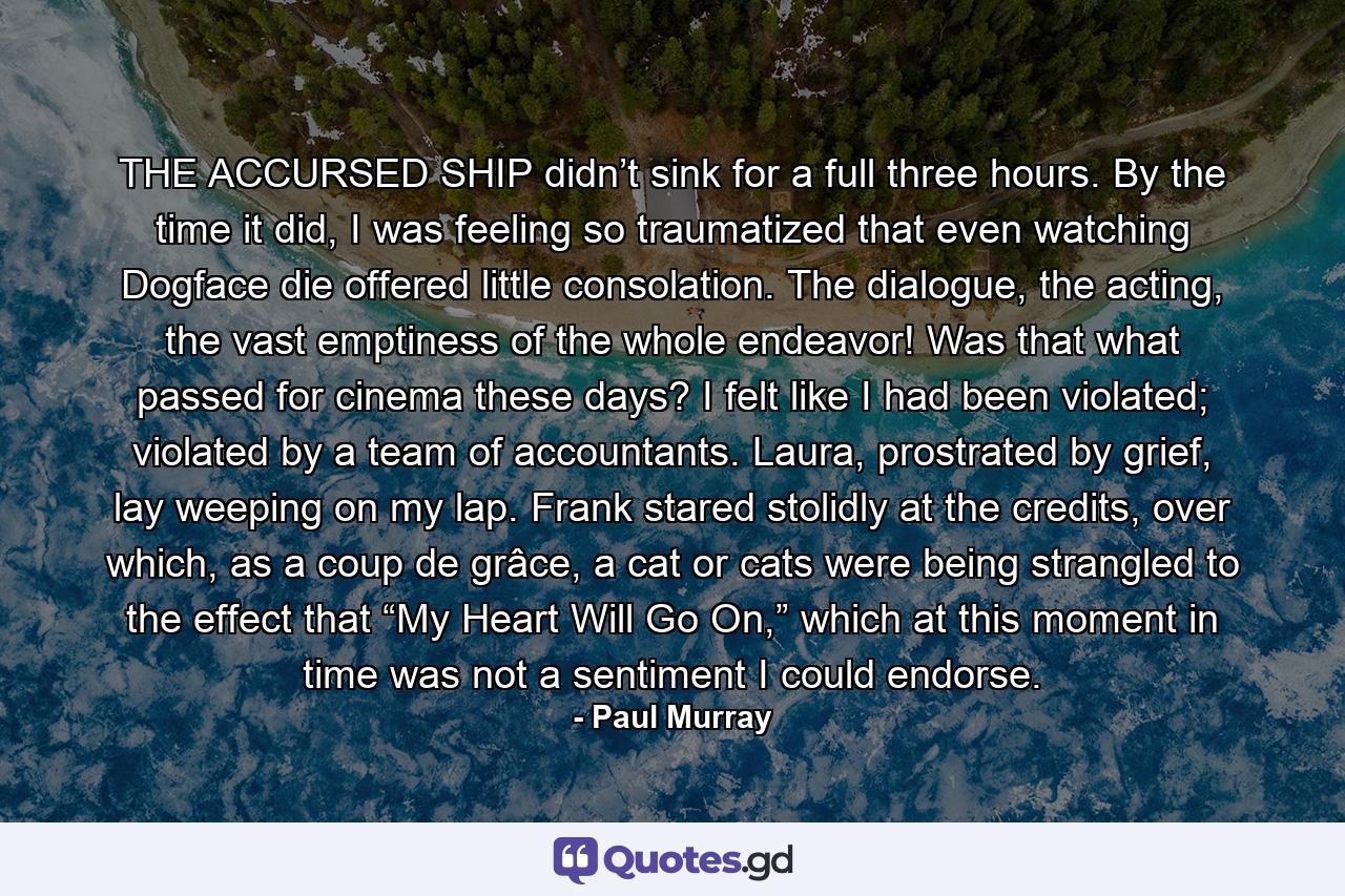 THE ACCURSED SHIP didn’t sink for a full three hours. By the time it did, I was feeling so traumatized that even watching Dogface die offered little consolation. The dialogue, the acting, the vast emptiness of the whole endeavor! Was that what passed for cinema these days? I felt like I had been violated; violated by a team of accountants. Laura, prostrated by grief, lay weeping on my lap. Frank stared stolidly at the credits, over which, as a coup de grâce, a cat or cats were being strangled to the effect that “My Heart Will Go On,” which at this moment in time was not a sentiment I could endorse. - Quote by Paul Murray