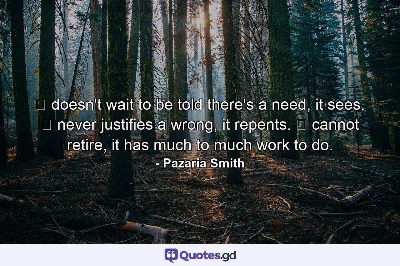 ❤ doesn't wait to be told there's a need, it sees. ❤ never justifies a wrong, it repents. ❤ cannot retire, it has much to much work to do. - Quote by Pazaria Smith