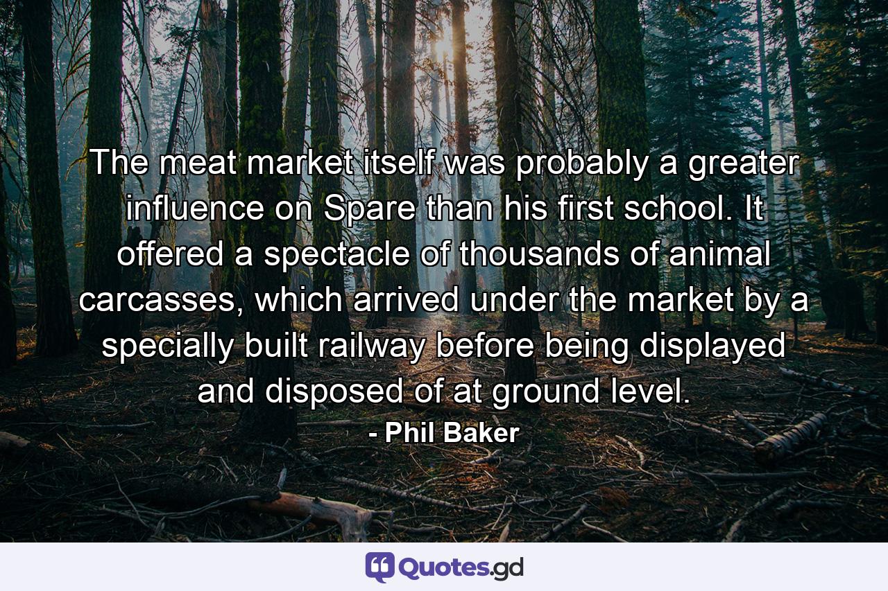 The meat market itself was probably a greater influence on Spare than his first school. It offered a spectacle of thousands of animal carcasses, which arrived under the market by a specially built railway before being displayed and disposed of at ground level. - Quote by Phil Baker