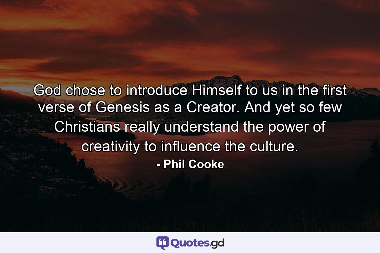 God chose to introduce Himself to us in the first verse of Genesis as a Creator. And yet so few Christians really understand the power of creativity to influence the culture. - Quote by Phil Cooke