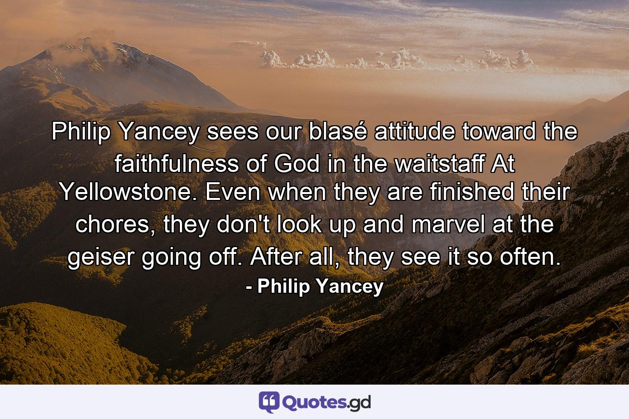 Philip Yancey sees our blasé attitude toward the faithfulness of God in the waitstaff At Yellowstone. Even when they are finished their chores, they don't look up and marvel at the geiser going off. After all, they see it so often. - Quote by Philip Yancey