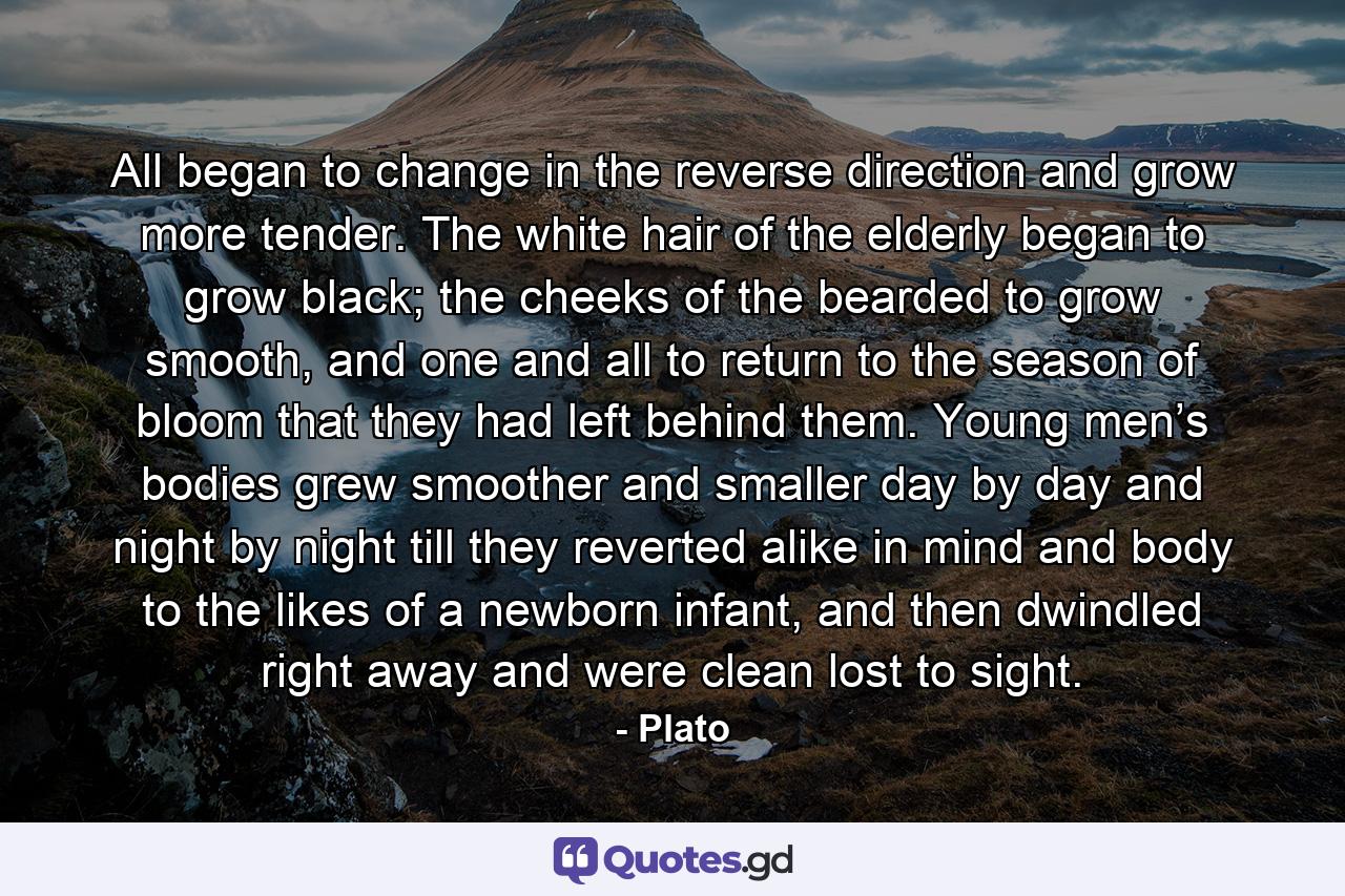All began to change in the reverse direction and grow more tender. The white hair of the elderly began to grow black; the cheeks of the bearded to grow smooth, and one and all to return to the season of bloom that they had left behind them. Young men’s bodies grew smoother and smaller day by day and night by night till they reverted alike in mind and body to the likes of a newborn infant, and then dwindled right away and were clean lost to sight. - Quote by Plato