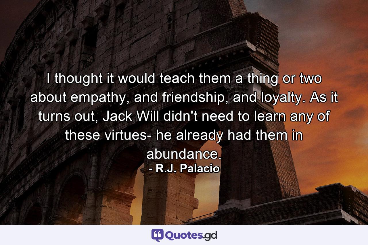 I thought it would teach them a thing or two about empathy, and friendship, and loyalty. As it turns out, Jack Will didn't need to learn any of these virtues- he already had them in abundance. - Quote by R.J. Palacio