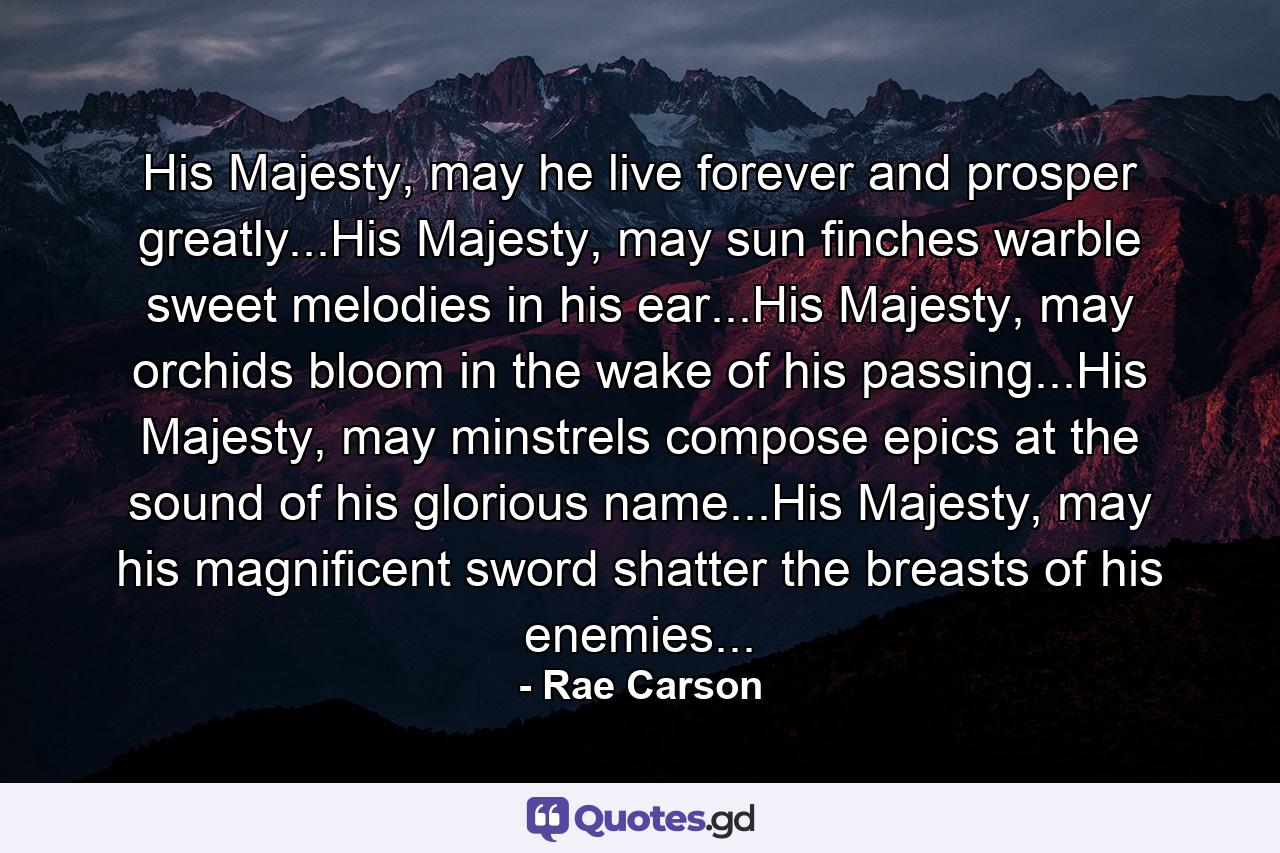 His Majesty, may he live forever and prosper greatly...His Majesty, may sun finches warble sweet melodies in his ear...His Majesty, may orchids bloom in the wake of his passing...His Majesty, may minstrels compose epics at the sound of his glorious name...His Majesty, may his magnificent sword shatter the breasts of his enemies... - Quote by Rae Carson