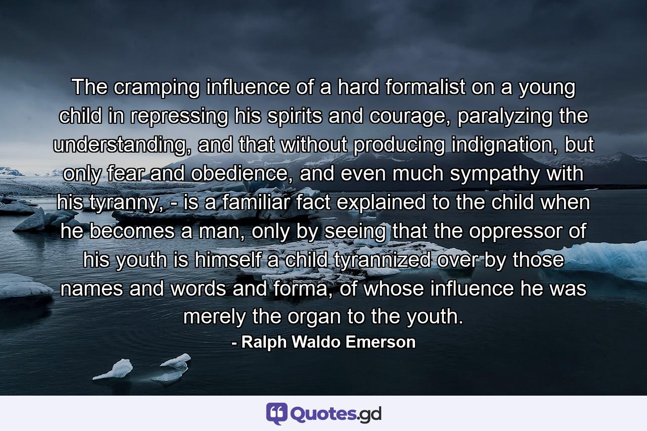 The cramping influence of a hard formalist on a young child in repressing his spirits and courage, paralyzing the understanding, and that without producing indignation, but only fear and obedience, and even much sympathy with his tyranny, - is a familiar fact explained to the child when he becomes a man, only by seeing that the oppressor of his youth is himself a child tyrannized over by those names and words and forma, of whose influence he was merely the organ to the youth. - Quote by Ralph Waldo Emerson
