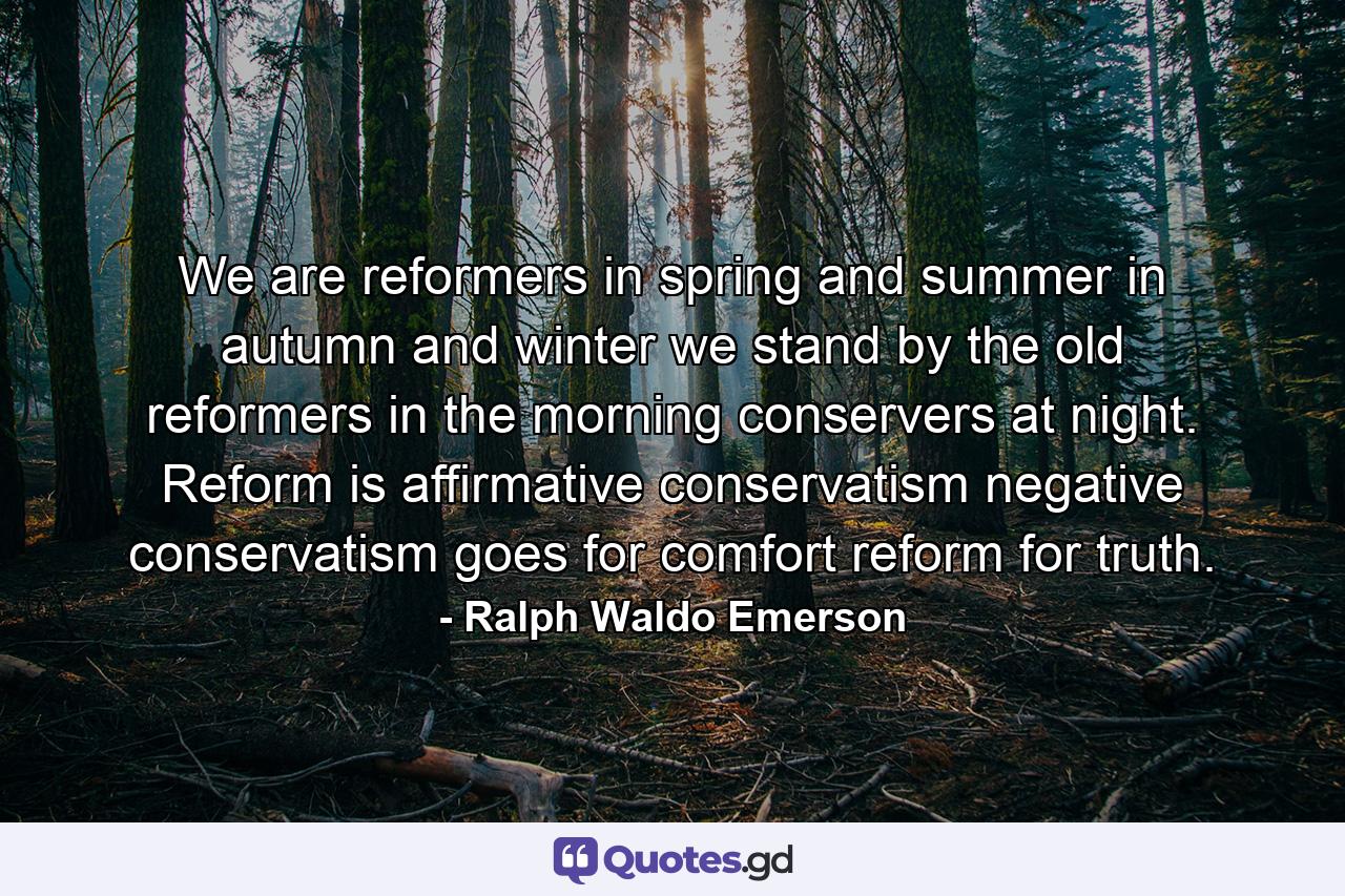 We are reformers in spring and summer  in autumn and winter we stand by the old  reformers in the morning  conservers at night. Reform is affirmative  conservatism negative  conservatism goes for comfort  reform for truth. - Quote by Ralph Waldo Emerson