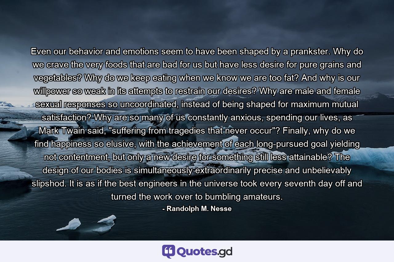 Even our behavior and emotions seem to have been shaped by a prankster. Why do we crave the very foods that are bad for us but have less desire for pure grains and vegetables? Why do we keep eating when we know we are too fat? And why is our willpower so weak in its attempts to restrain our desires? Why are male and female sexual responses so uncoordinated, instead of being shaped for maximum mutual satisfaction? Why are so many of us constantly anxious, spending our lives, as Mark Twain said, 