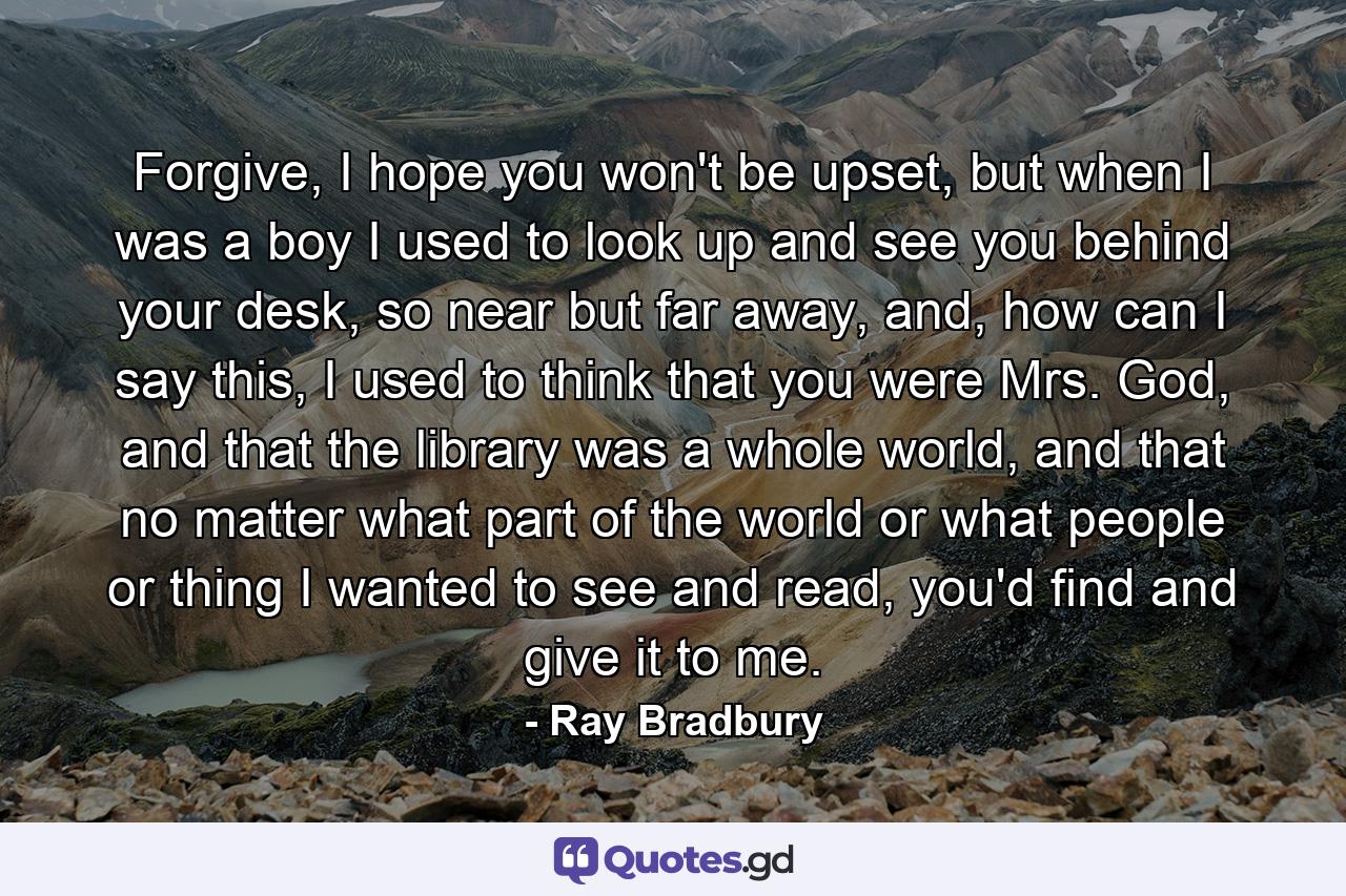 Forgive, I hope you won't be upset, but when I was a boy I used to look up and see you behind your desk, so near but far away, and, how can I say this, I used to think that you were Mrs. God, and that the library was a whole world, and that no matter what part of the world or what people or thing I wanted to see and read, you'd find and give it to me. - Quote by Ray Bradbury