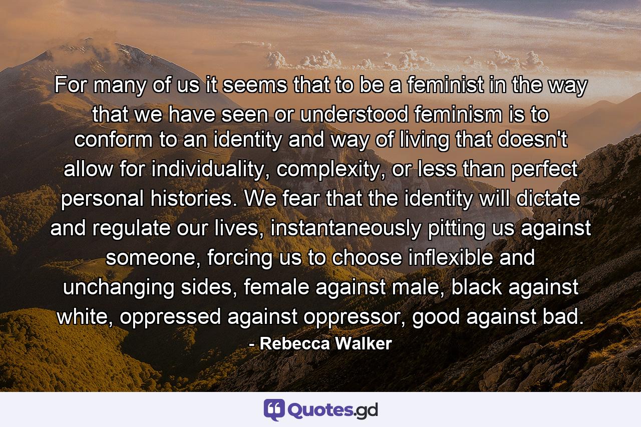 For many of us it seems that to be a feminist in the way that we have seen or understood feminism is to conform to an identity and way of living that doesn't allow for individuality, complexity, or less than perfect personal histories. We fear that the identity will dictate and regulate our lives, instantaneously pitting us against someone, forcing us to choose inflexible and unchanging sides, female against male, black against white, oppressed against oppressor, good against bad. - Quote by Rebecca Walker