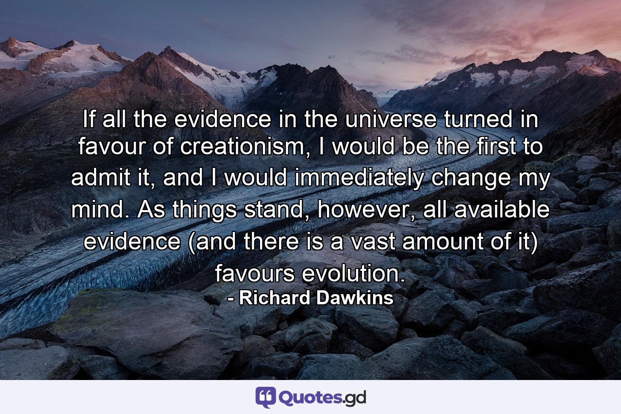 If all the evidence in the universe turned in favour of creationism, I would be the first to admit it, and I would immediately change my mind. As things stand, however, all available evidence (and there is a vast amount of it) favours evolution. - Quote by Richard Dawkins