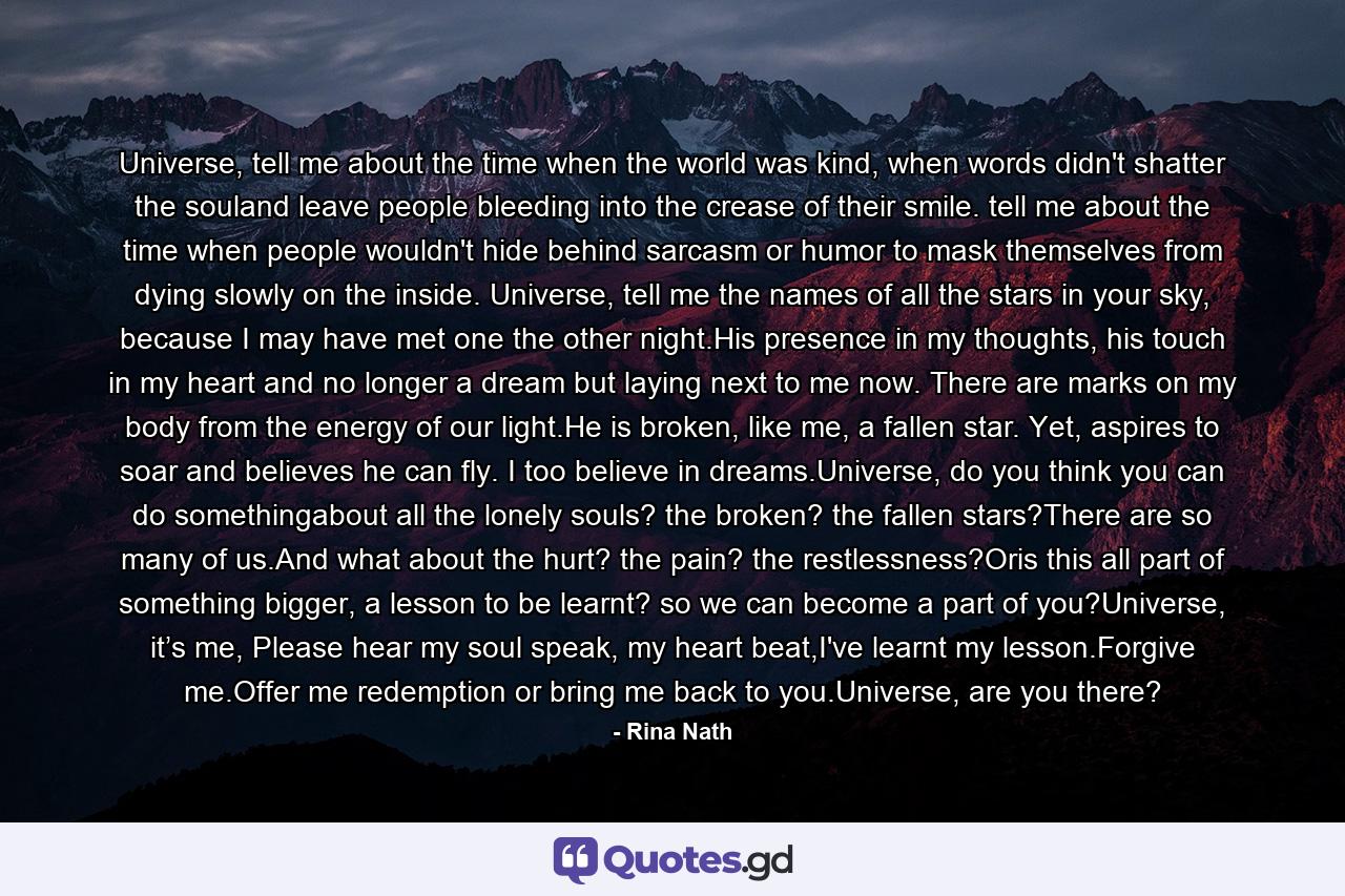 Universe, tell me about the time when the world was kind, when words didn't shatter the souland leave people bleeding into the crease of their smile. tell me about the time when people wouldn't hide behind sarcasm or humor to mask themselves from dying slowly on the inside. Universe, tell me the names of all the stars in your sky, because I may have met one the other night.His presence in my thoughts, his touch in my heart and no longer a dream but laying next to me now. There are marks on my body from the energy of our light.He is broken, like me, a fallen star. Yet, aspires to soar and believes he can fly. I too believe in dreams.Universe, do you think you can do somethingabout all the lonely souls? the broken? the fallen stars?There are so many of us.And what about the hurt? the pain? the restlessness?Oris this all part of something bigger, a lesson to be learnt? so we can become a part of you?Universe, it’s me, Please hear my soul speak, my heart beat,I've learnt my lesson.Forgive me.Offer me redemption or bring me back to you.Universe, are you there? - Quote by Rina Nath