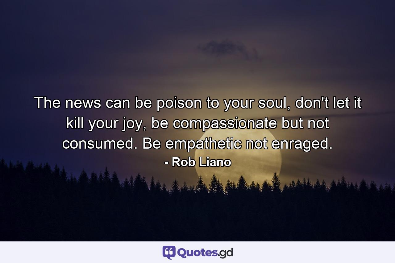 The news can be poison to your soul, don't let it kill your joy, be compassionate but not consumed. Be empathetic not enraged. - Quote by Rob Liano