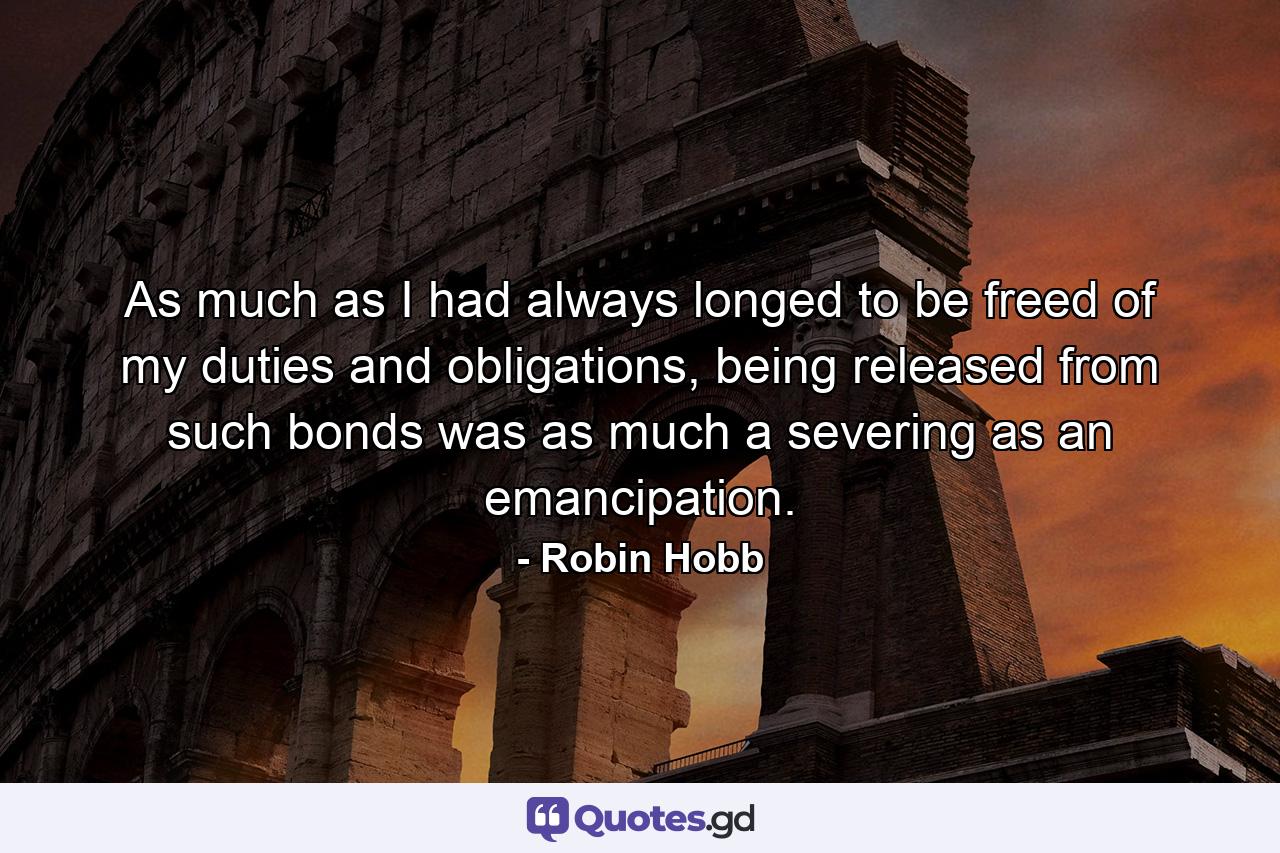 As much as I had always longed to be freed of my duties and obligations, being released from such bonds was as much a severing as an emancipation. - Quote by Robin Hobb