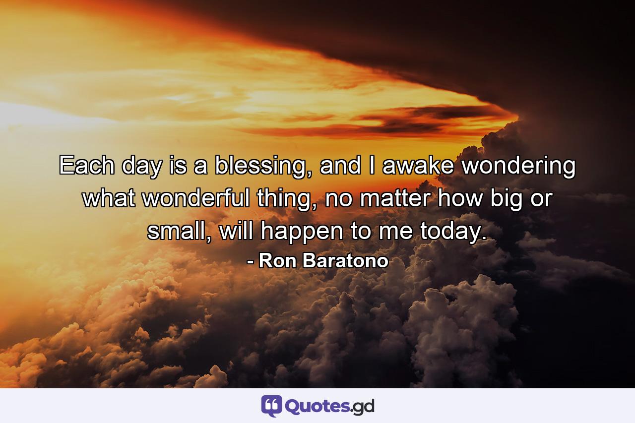 Each day is a blessing, and I awake wondering what wonderful thing, no matter how big or small, will happen to me today. - Quote by Ron Baratono