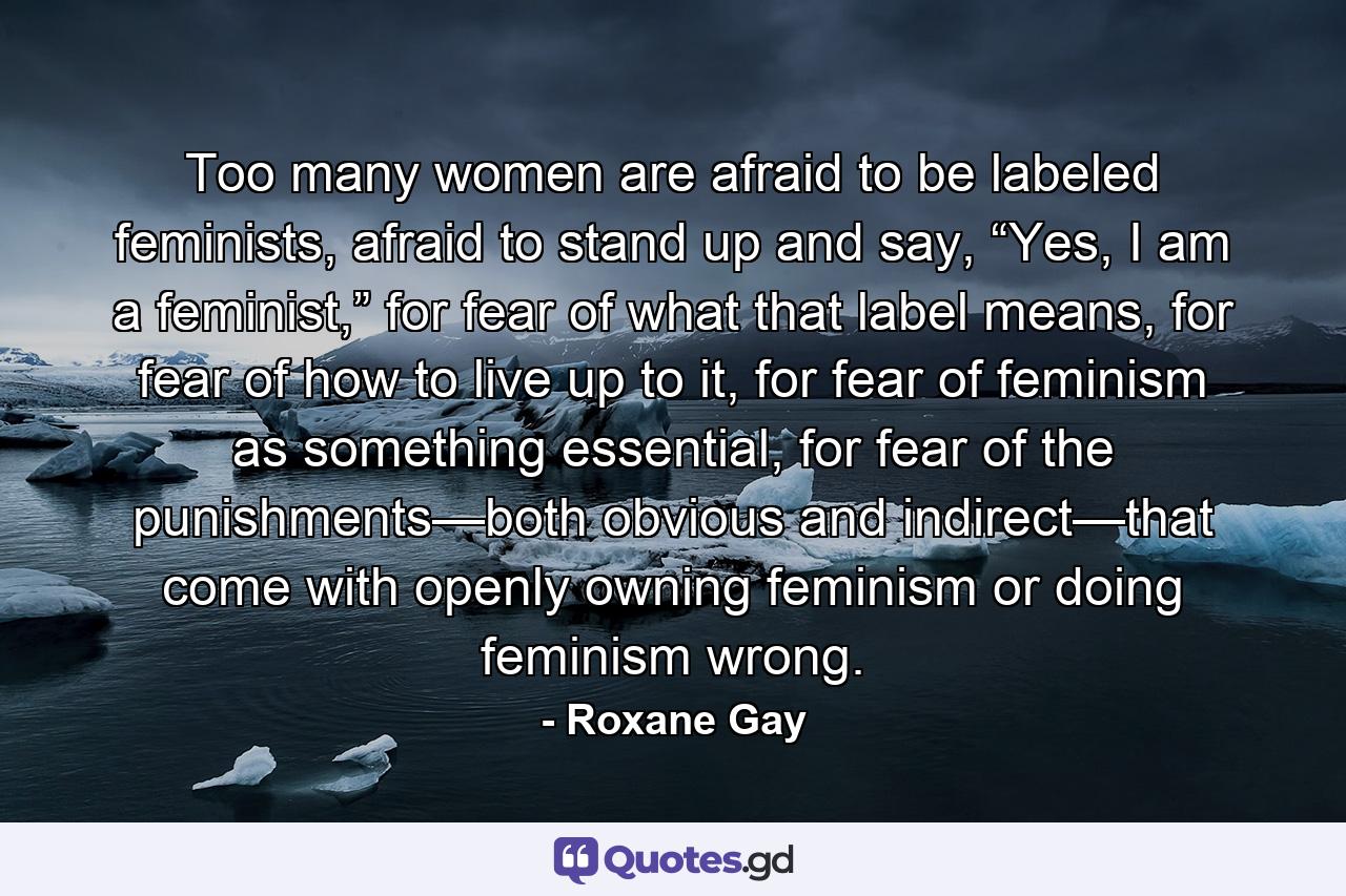 Too many women are afraid to be labeled feminists, afraid to stand up and say, “Yes, I am a feminist,” for fear of what that label means, for fear of how to live up to it, for fear of feminism as something essential, for fear of the punishments—both obvious and indirect—that come with openly owning feminism or doing feminism wrong. - Quote by Roxane Gay