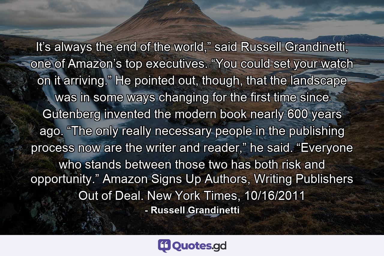 It’s always the end of the world,” said Russell Grandinetti, one of Amazon’s top executives. “You could set your watch on it arriving.” He pointed out, though, that the landscape was in some ways changing for the first time since Gutenberg invented the modern book nearly 600 years ago. “The only really necessary people in the publishing process now are the writer and reader,” he said. “Everyone who stands between those two has both risk and opportunity.” Amazon Signs Up Authors, Writing Publishers Out of Deal. New York Times, 10/16/2011 - Quote by Russell Grandinetti