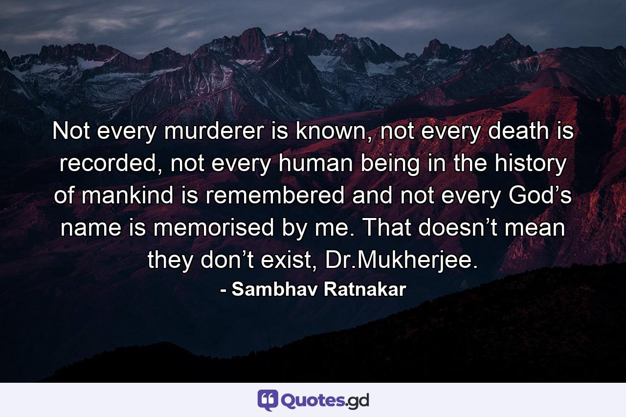 Not every murderer is known, not every death is recorded, not every human being in the history of mankind is remembered and not every God’s name is memorised by me. That doesn’t mean they don’t exist, Dr.Mukherjee. - Quote by Sambhav Ratnakar
