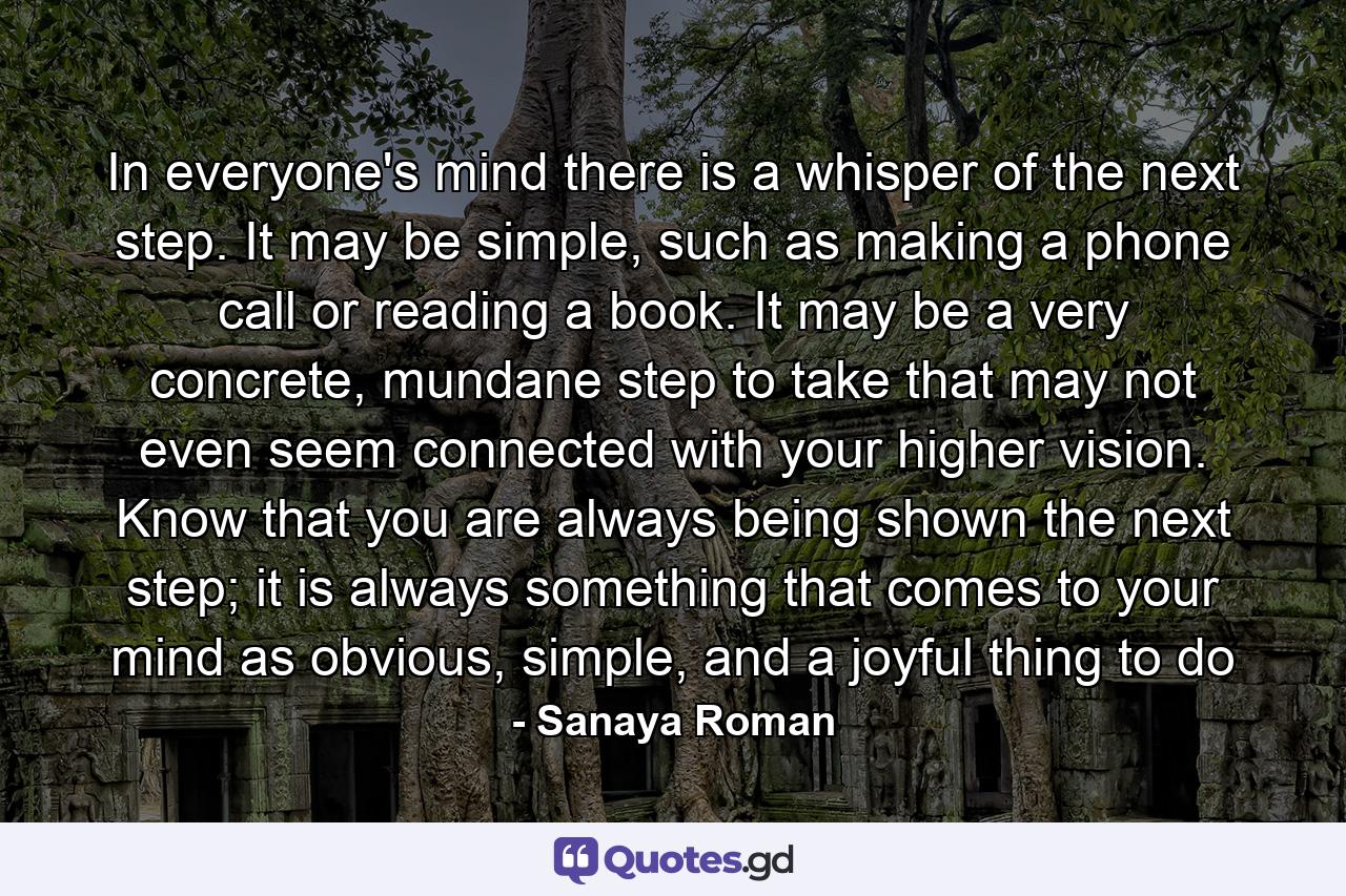 In everyone's mind there is a whisper of the next step. It may be simple, such as making a phone call or reading a book. It may be a very concrete, mundane step to take that may not even seem connected with your higher vision. Know that you are always being shown the next step; it is always something that comes to your mind as obvious, simple, and a joyful thing to do - Quote by Sanaya Roman