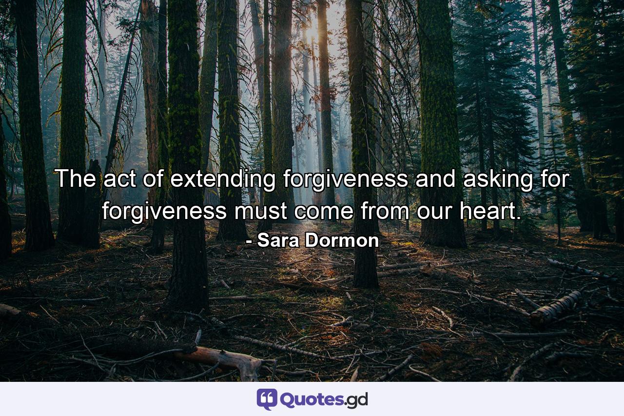 The act of extending forgiveness and asking for forgiveness must come from our heart. - Quote by Sara Dormon