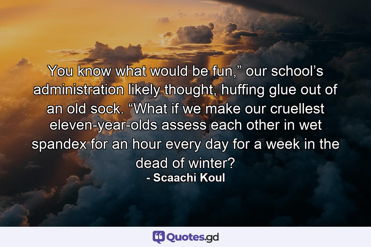 You know what would be fun,” our school’s administration likely thought, huffing glue out of an old sock. “What if we make our cruellest eleven-year-olds assess each other in wet spandex for an hour every day for a week in the dead of winter? - Quote by Scaachi Koul
