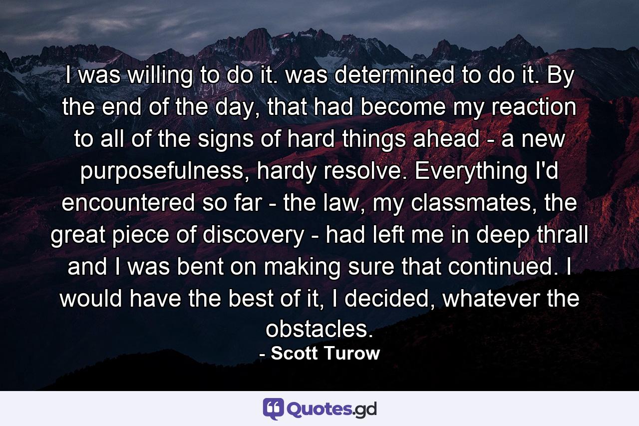 I was willing to do it. was determined to do it. By the end of the day, that had become my reaction to all of the signs of hard things ahead - a new purposefulness, hardy resolve. Everything I'd encountered so far - the law, my classmates, the great piece of discovery - had left me in deep thrall and I was bent on making sure that continued. I would have the best of it, I decided, whatever the obstacles. - Quote by Scott Turow