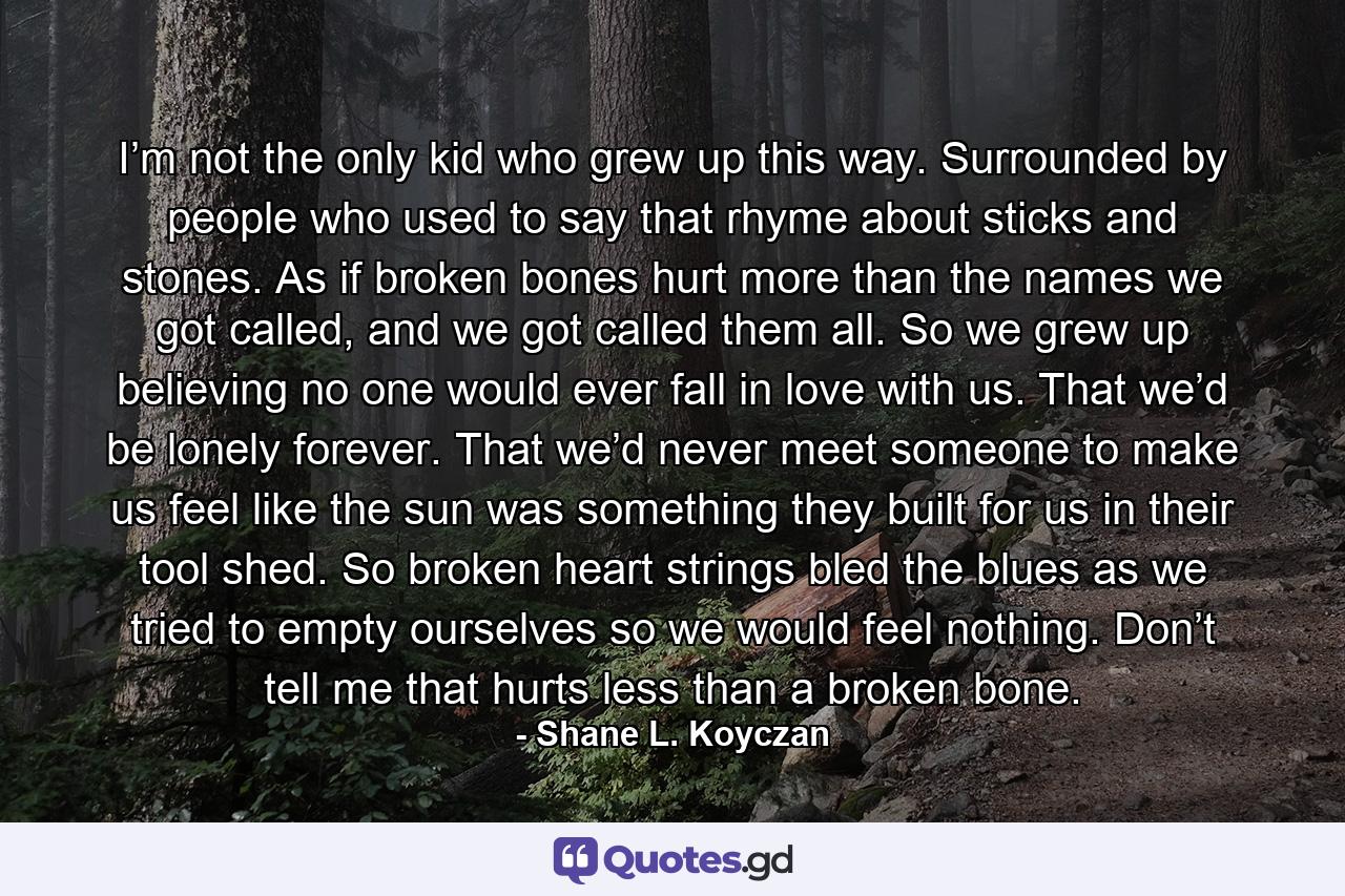 I’m not the only kid who grew up this way. Surrounded by people who used to say that rhyme about sticks and stones. As if broken bones hurt more than the names we got called, and we got called them all. So we grew up believing no one would ever fall in love with us. That we’d be lonely forever. That we’d never meet someone to make us feel like the sun was something they built for us in their tool shed. So broken heart strings bled the blues as we tried to empty ourselves so we would feel nothing. Don’t tell me that hurts less than a broken bone. - Quote by Shane L. Koyczan