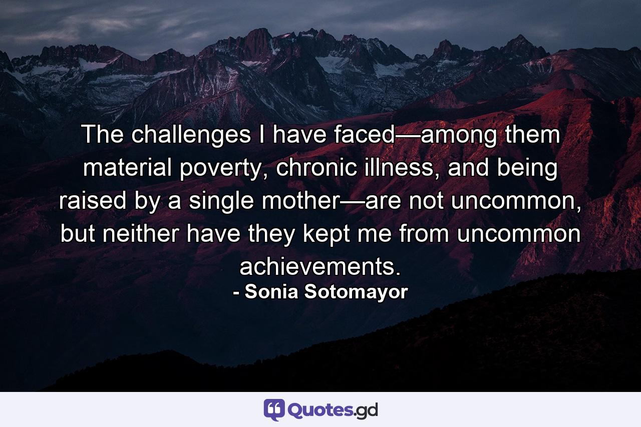 The challenges I have faced—among them material poverty, chronic illness, and being raised by a single mother—are not uncommon, but neither have they kept me from uncommon achievements. - Quote by Sonia Sotomayor