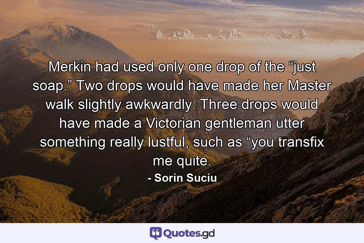 Merkin had used only one drop of the “just soap.” Two drops would have made her Master walk slightly awkwardly. Three drops would have made a Victorian gentleman utter something really lustful, such as “you transfix me quite. - Quote by Sorin Suciu