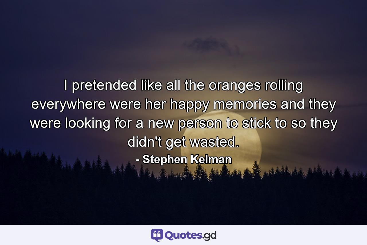 I pretended like all the oranges rolling everywhere were her happy memories and they were looking for a new person to stick to so they didn't get wasted. - Quote by Stephen Kelman