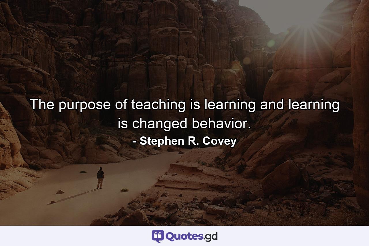 The purpose of teaching is learning and learning is changed behavior. - Quote by Stephen R. Covey