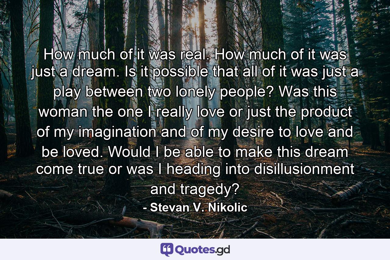 How much of it was real. How much of it was just a dream. Is it possible that all of it was just a play between two lonely people? Was this woman the one I really love or just the product of my imagination and of my desire to love and be loved. Would I be able to make this dream come true or was I heading into disillusionment and tragedy? - Quote by Stevan V. Nikolic