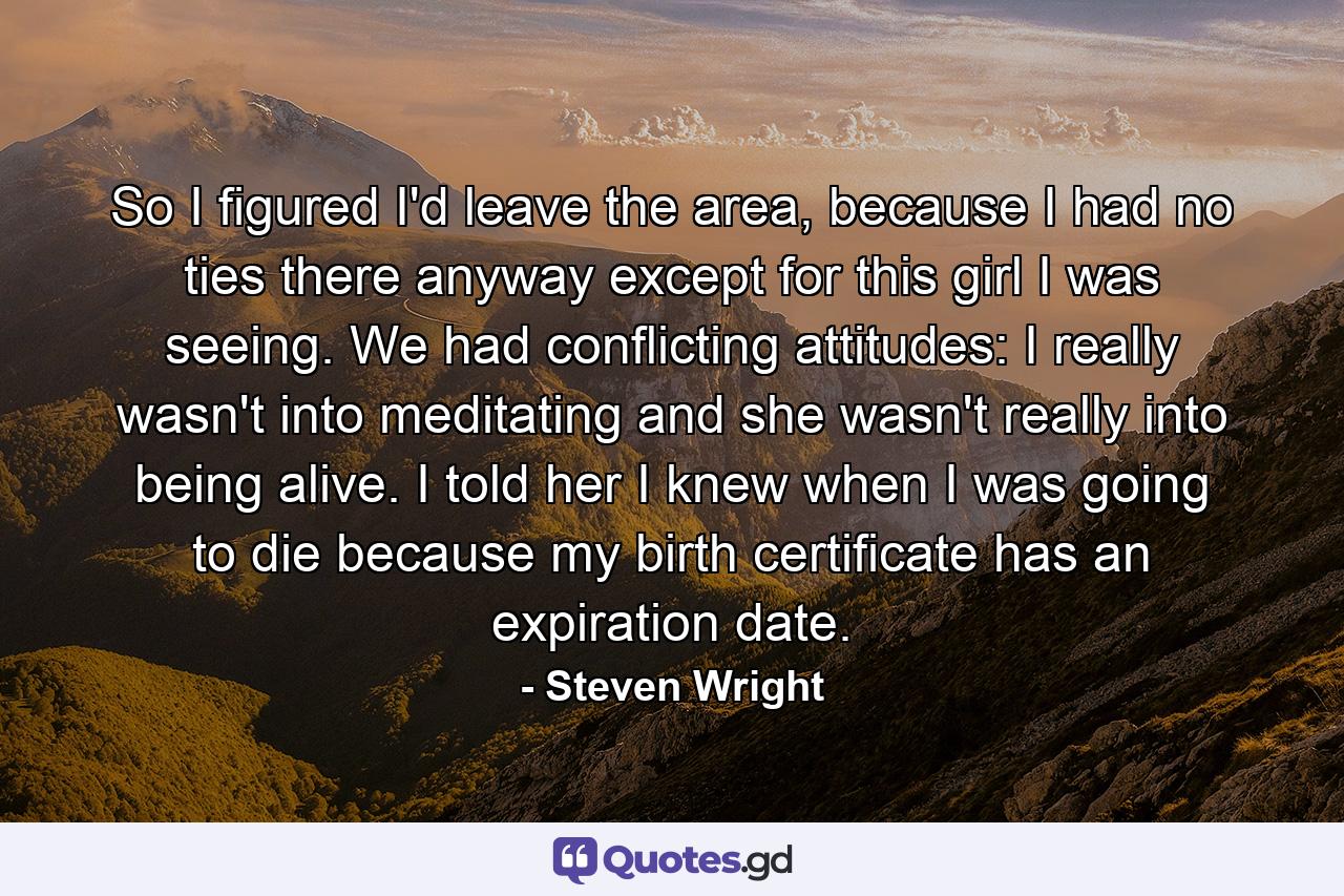 So I figured I'd leave the area, because I had no ties there anyway except for this girl I was seeing. We had conflicting attitudes: I really wasn't into meditating and she wasn't really into being alive. I told her I knew when I was going to die because my birth certificate has an expiration date. - Quote by Steven Wright