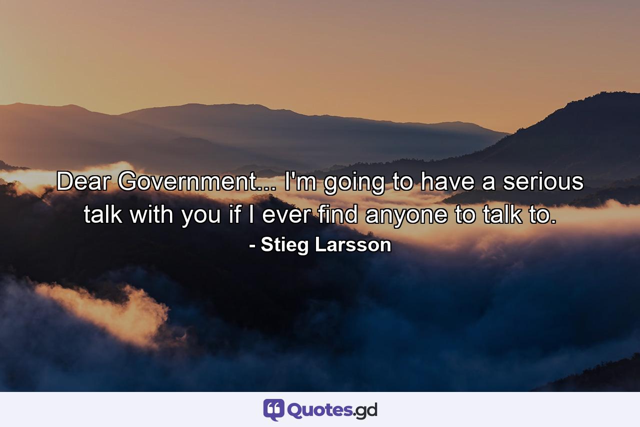 Dear Government... I'm going to have a serious talk with you if I ever find anyone to talk to. - Quote by Stieg Larsson