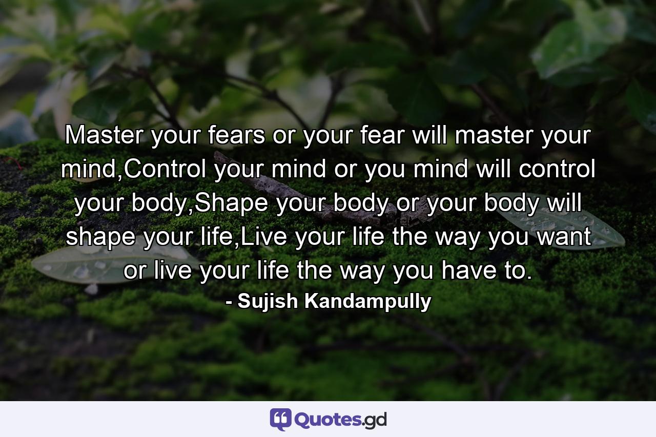Master your fears or your fear will master your mind,Control your mind or you mind will control your body,Shape your body or your body will shape your life,Live your life the way you want or live your life the way you have to. - Quote by Sujish Kandampully
