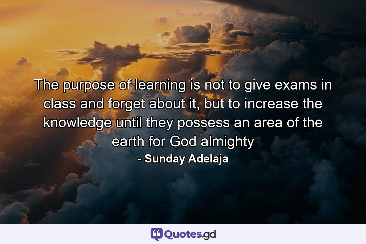 The purpose of learning is not to give exams in class and forget about it, but to increase the knowledge until they possess an area of the earth for God almighty - Quote by Sunday Adelaja