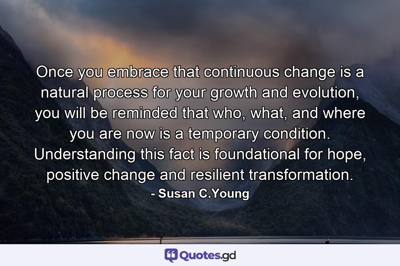 Once you embrace that continuous change is a natural process for your growth and evolution, you will be reminded that who, what, and where you are now is a temporary condition. Understanding this fact is foundational for hope, positive change and resilient transformation. - Quote by Susan C.Young