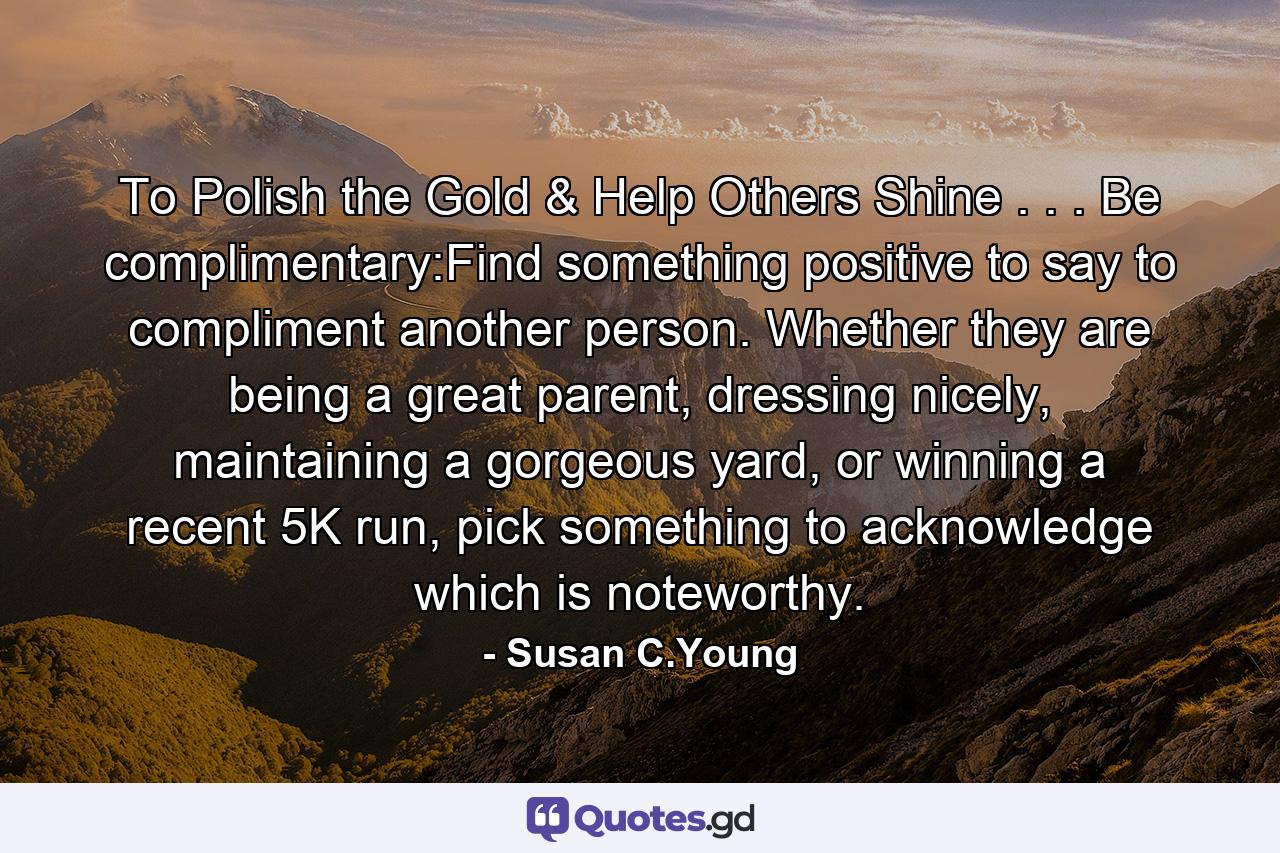 To Polish the Gold & Help Others Shine . . . Be complimentary:Find something positive to say to compliment another person. Whether they are being a great parent, dressing nicely, maintaining a gorgeous yard, or winning a recent 5K run, pick something to acknowledge which is noteworthy. - Quote by Susan C.Young