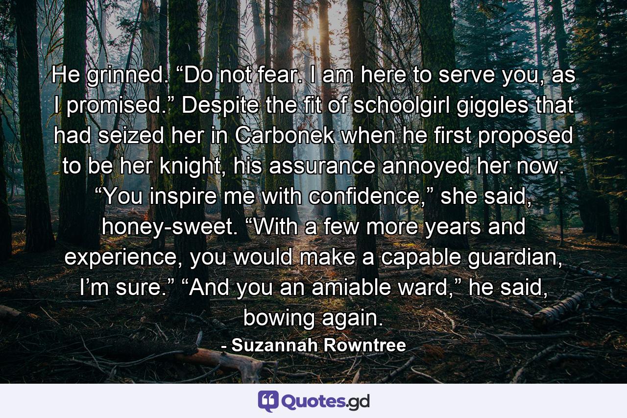 He grinned. “Do not fear. I am here to serve you, as I promised.” Despite the fit of schoolgirl giggles that had seized her in Carbonek when he first proposed to be her knight, his assurance annoyed her now. “You inspire me with confidence,” she said, honey-sweet. “With a few more years and experience, you would make a capable guardian, I’m sure.” “And you an amiable ward,” he said, bowing again. - Quote by Suzannah Rowntree