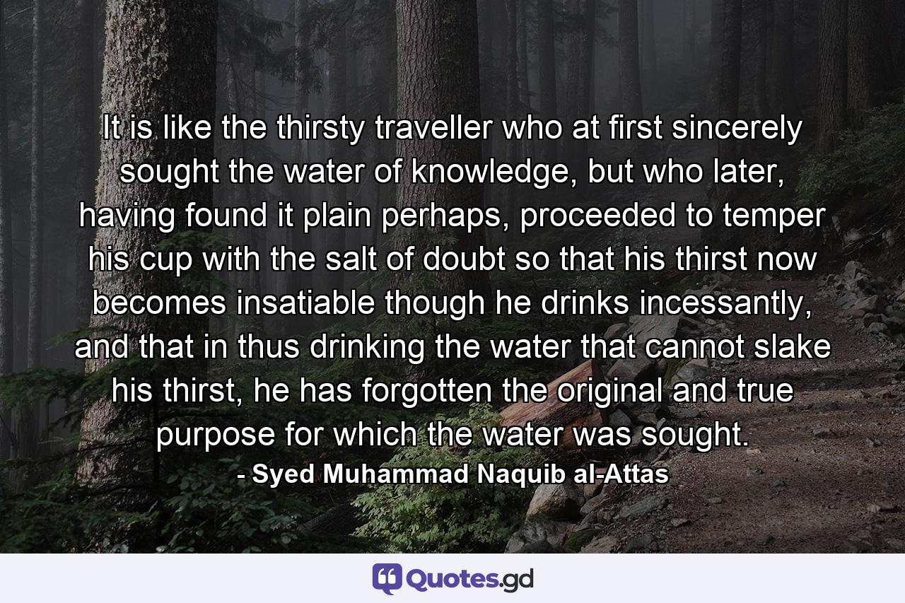 It is like the thirsty traveller who at first sincerely sought the water of knowledge, but who later, having found it plain perhaps, proceeded to temper his cup with the salt of doubt so that his thirst now becomes insatiable though he drinks incessantly, and that in thus drinking the water that cannot slake his thirst, he has forgotten the original and true purpose for which the water was sought. - Quote by Syed Muhammad Naquib al-Attas