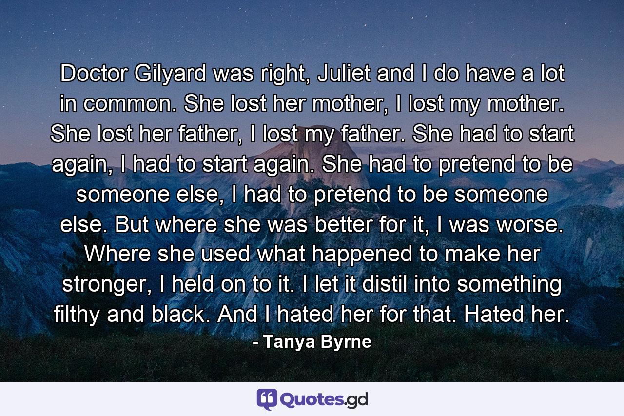 Doctor Gilyard was right, Juliet and I do have a lot in common. She lost her mother, I lost my mother. She lost her father, I lost my father. She had to start again, I had to start again. She had to pretend to be someone else, I had to pretend to be someone else. But where she was better for it, I was worse. Where she used what happened to make her stronger, I held on to it. I let it distil into something filthy and black. And I hated her for that. Hated her. - Quote by Tanya Byrne