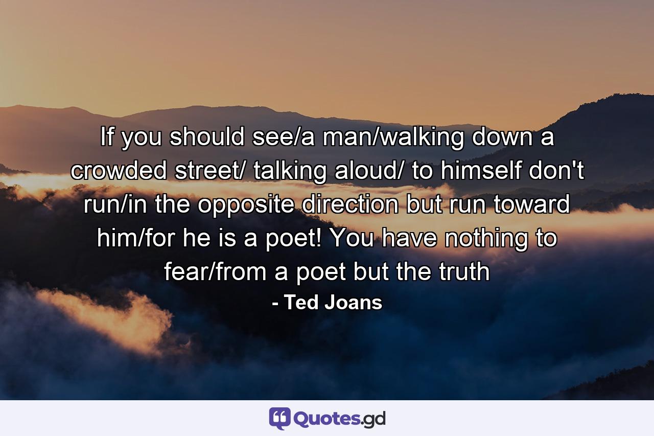 If you should see/a man/walking down a crowded street/ talking aloud/ to himself don't run/in the opposite direction but run toward him/for he is a poet! You have nothing to fear/from a poet but the truth - Quote by Ted Joans
