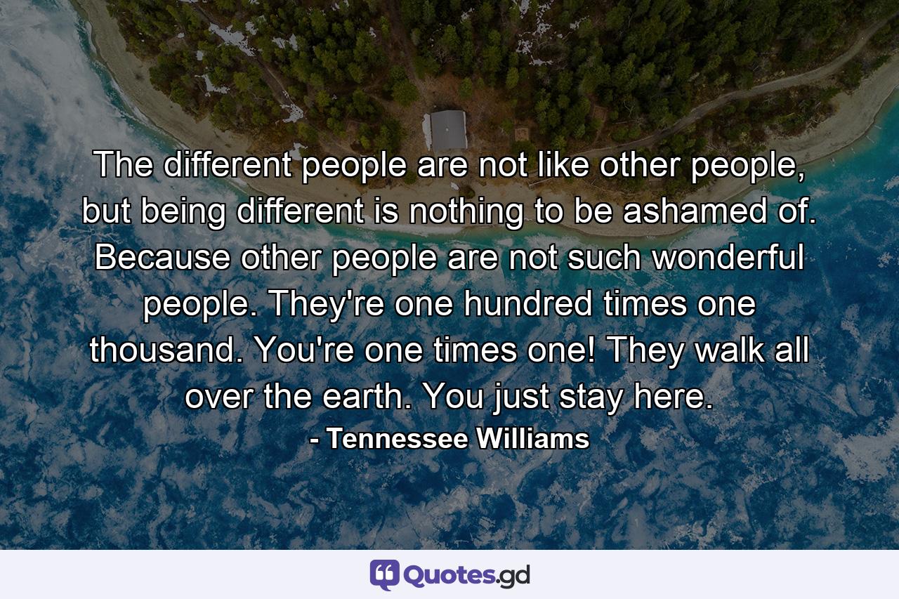 The different people are not like other people, but being different is nothing to be ashamed of. Because other people are not such wonderful people. They're one hundred times one thousand. You're one times one! They walk all over the earth. You just stay here. - Quote by Tennessee Williams