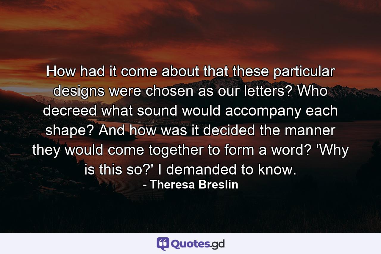 How had it come about that these particular designs were chosen as our letters? Who decreed what sound would accompany each shape? And how was it decided the manner they would come together to form a word? 'Why is this so?' I demanded to know. - Quote by Theresa Breslin