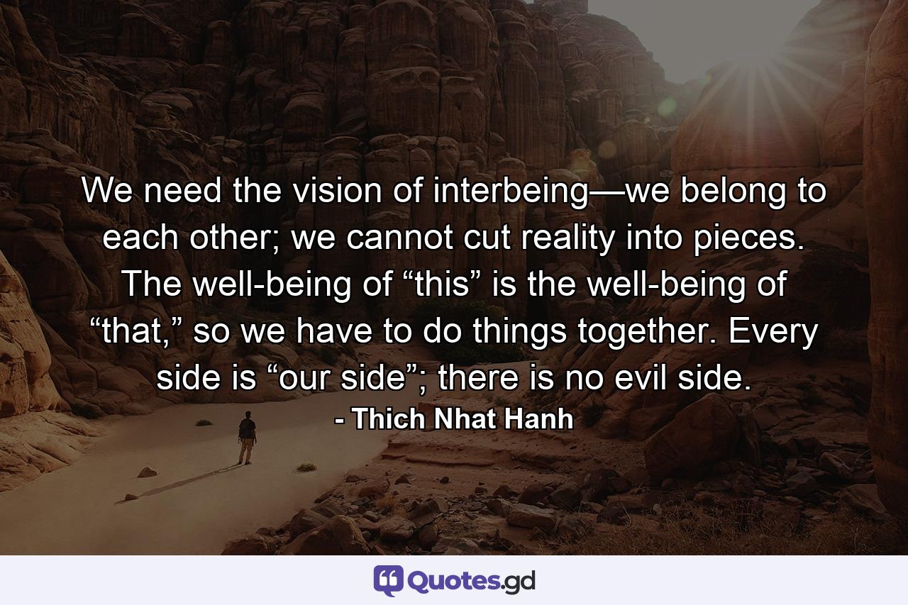 We need the vision of interbeing—we belong to each other; we cannot cut reality into pieces. The well-being of “this” is the well-being of “that,” so we have to do things together. Every side is “our side”; there is no evil side. - Quote by Thich Nhat Hanh