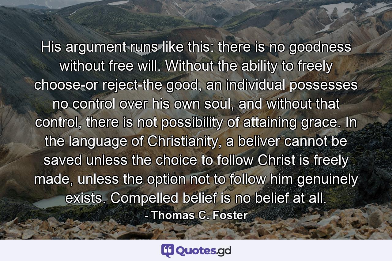 His argument runs like this: there is no goodness without free will. Without the ability to freely choose-or reject-the good, an individual possesses no control over his own soul, and without that control, there is not possibility of attaining grace. In the language of Christianity, a beliver cannot be saved unless the choice to follow Christ is freely made, unless the option not to follow him genuinely exists. Compelled belief is no belief at all. - Quote by Thomas C. Foster