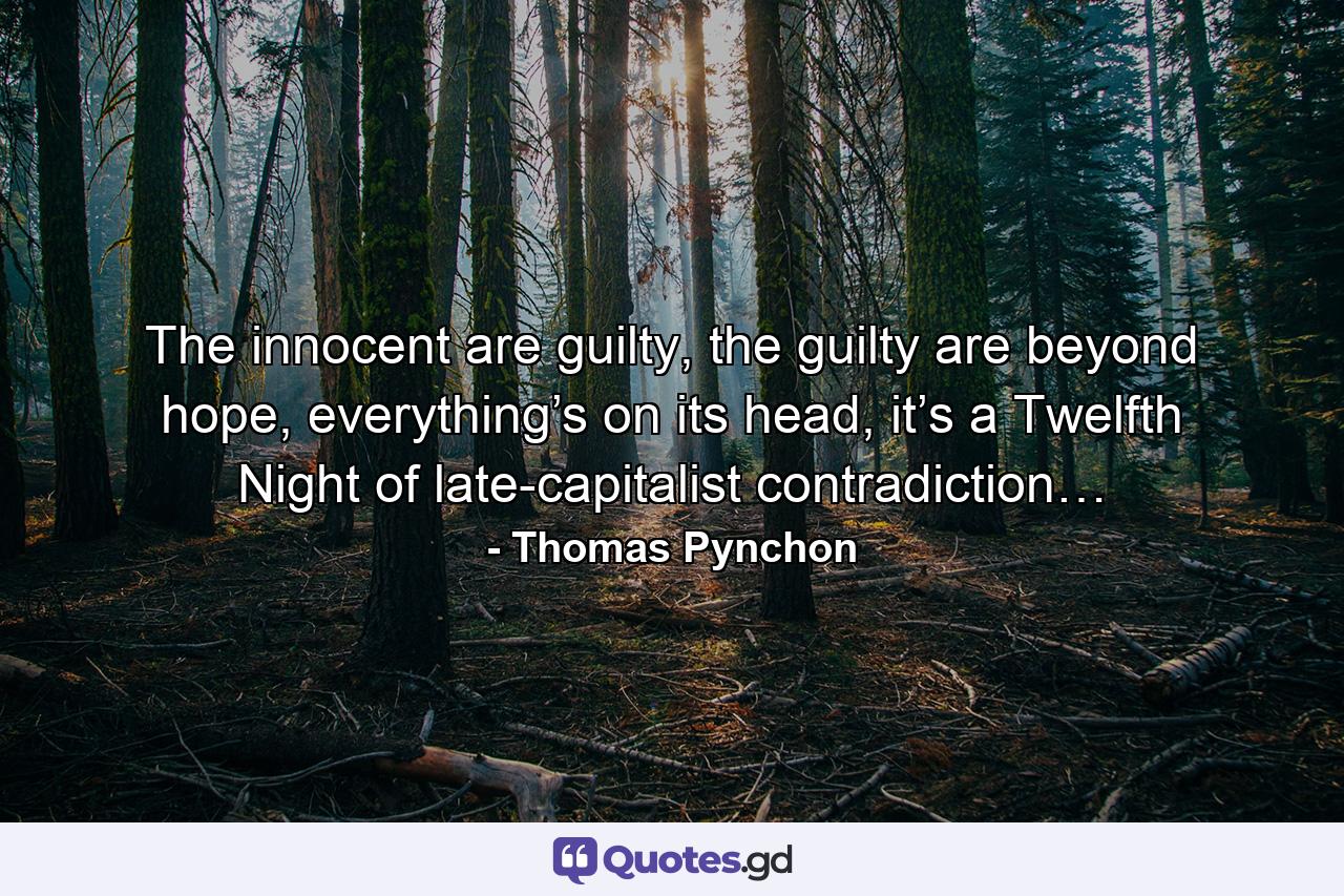 The innocent are guilty, the guilty are beyond hope, everything’s on its head, it’s a Twelfth Night of late-capitalist contradiction… - Quote by Thomas Pynchon