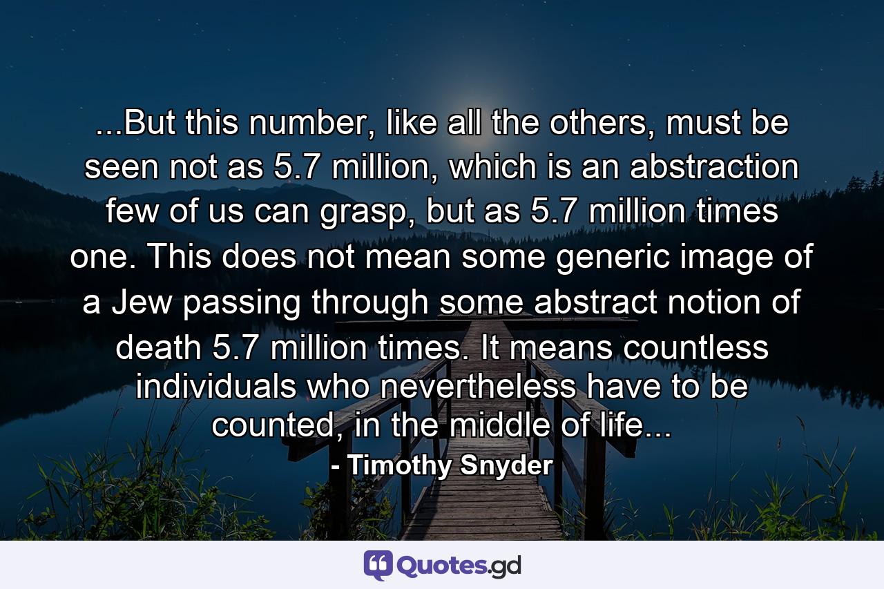 ...But this number, like all the others, must be seen not as 5.7 million, which is an abstraction few of us can grasp, but as 5.7 million times one. This does not mean some generic image of a Jew passing through some abstract notion of death 5.7 million times. It means countless individuals who nevertheless have to be counted, in the middle of life... - Quote by Timothy Snyder