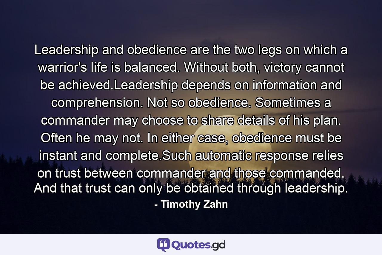 Leadership and obedience are the two legs on which a warrior's life is balanced. Without both, victory cannot be achieved.Leadership depends on information and comprehension. Not so obedience. Sometimes a commander may choose to share details of his plan. Often he may not. In either case, obedience must be instant and complete.Such automatic response relies on trust between commander and those commanded. And that trust can only be obtained through leadership. - Quote by Timothy Zahn